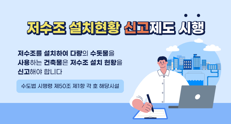 저수조 설치현황 신고제도 시행 알림
저수조를 설치하여 다량의 수돗물을 사용하는 건축물은 저수조 설치 현황을 신고해야 합니다
(수도법 시행령 제50조제1항 각 호 해당시설)