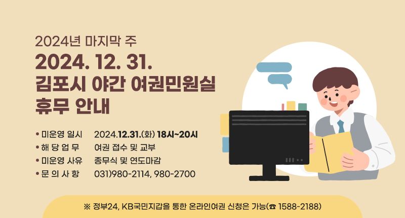 2024년 마지막 주(2024.12.31.)
「김포시 야간 여권민원실 휴무 안내」

• 미운영 일시 : 2024.12.31.(화) 18시~20시
• 해 당 업 무 : 여권 접수 및 교부
• 미운영 사유 : 종무식 및 연도마감
• 문 의 사 항 : 031)980-2114, 980-2700

※ 정부24, KB국민지갑을 통한 온라인여권 신청은 가능(☎1588-2188)