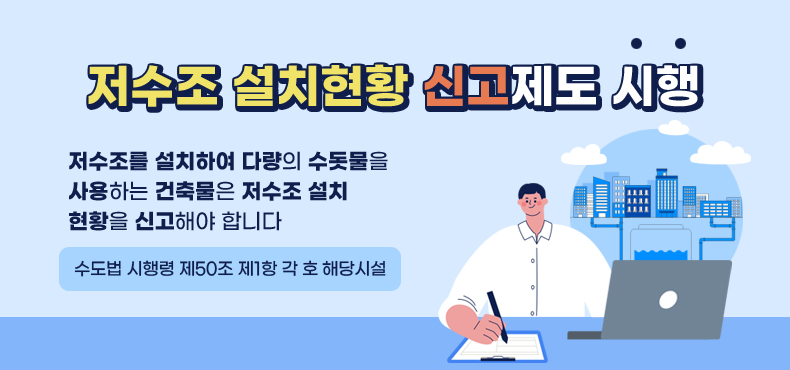 저수조 설치현황 신고제도 시행 알림
저수조를 설치하여 다량의 수돗물을 사용하는 건축물은 저수조 설치 현황을 신고해야 합니다
(수도법 시행령 제50조제1항 각 호 해당시설)