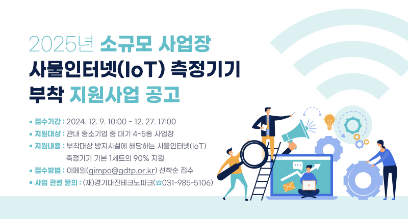 2025년 소규모 사업장
사물인터넷(IoT) 측정기기 부착 지원사업 공고
○ 접수기간: 2024. 12. 9. 10:00 ~ 12. 27. 17:00
○ 지원대상 : 관내 중소기업 중 대기 4~5종 사업장
○ 지원내용: 부착대상 방지시설에 해당하는 사물인터넷(IoT) 측정기기 기본 1세트의 90% 지원
○ 접수방법: 이메일(gimpo@gdtp.or.kr) 선착순 접수
○ 사업 관련 문의: (재)경기대진테크노파크(☎031-985-5106)